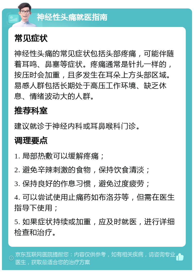 神经性头痛就医指南 常见症状 神经性头痛的常见症状包括头部疼痛，可能伴随着耳鸣、鼻塞等症状。疼痛通常是针扎一样的，按压时会加重，且多发生在耳朵上方头部区域。易感人群包括长期处于高压工作环境、缺乏休息、情绪波动大的人群。 推荐科室 建议就诊于神经内科或耳鼻喉科门诊。 调理要点 1. 局部热敷可以缓解疼痛； 2. 避免辛辣刺激的食物，保持饮食清淡； 3. 保持良好的作息习惯，避免过度疲劳； 4. 可以尝试使用止痛药如布洛芬等，但需在医生指导下使用； 5. 如果症状持续或加重，应及时就医，进行详细检查和治疗。