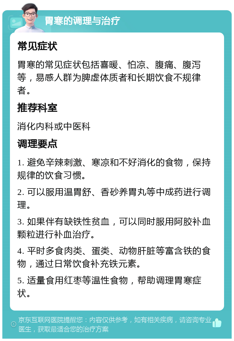 胃寒的调理与治疗 常见症状 胃寒的常见症状包括喜暖、怕凉、腹痛、腹泻等，易感人群为脾虚体质者和长期饮食不规律者。 推荐科室 消化内科或中医科 调理要点 1. 避免辛辣刺激、寒凉和不好消化的食物，保持规律的饮食习惯。 2. 可以服用温胃舒、香砂养胃丸等中成药进行调理。 3. 如果伴有缺铁性贫血，可以同时服用阿胶补血颗粒进行补血治疗。 4. 平时多食肉类、蛋类、动物肝脏等富含铁的食物，通过日常饮食补充铁元素。 5. 适量食用红枣等温性食物，帮助调理胃寒症状。