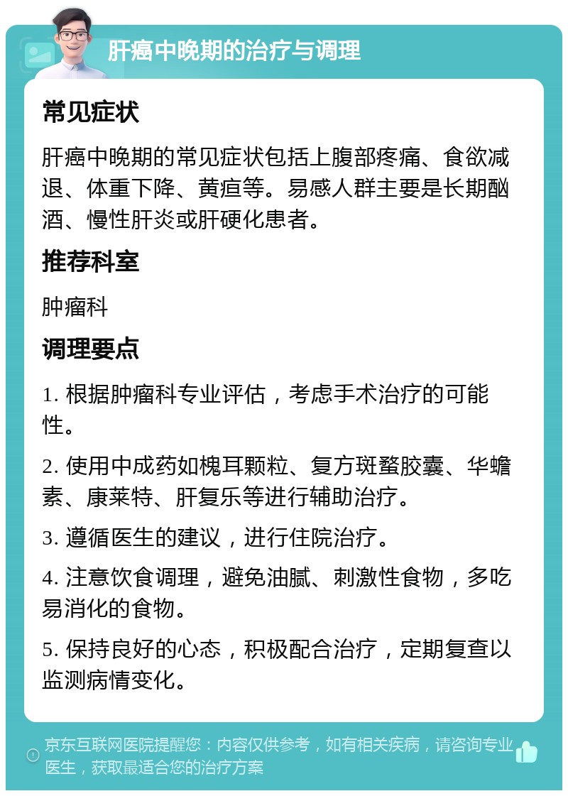 肝癌中晚期的治疗与调理 常见症状 肝癌中晚期的常见症状包括上腹部疼痛、食欲减退、体重下降、黄疸等。易感人群主要是长期酗酒、慢性肝炎或肝硬化患者。 推荐科室 肿瘤科 调理要点 1. 根据肿瘤科专业评估，考虑手术治疗的可能性。 2. 使用中成药如槐耳颗粒、复方斑蝥胶囊、华蟾素、康莱特、肝复乐等进行辅助治疗。 3. 遵循医生的建议，进行住院治疗。 4. 注意饮食调理，避免油腻、刺激性食物，多吃易消化的食物。 5. 保持良好的心态，积极配合治疗，定期复查以监测病情变化。