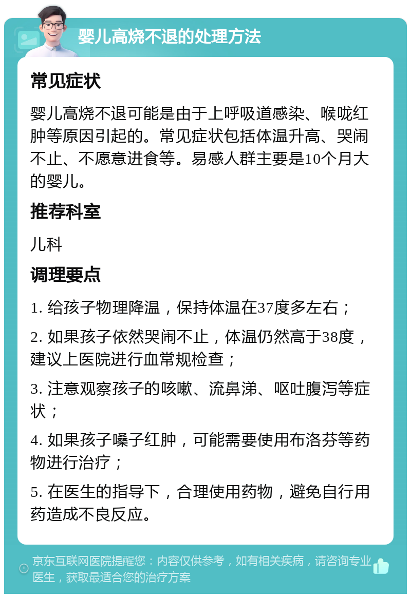 婴儿高烧不退的处理方法 常见症状 婴儿高烧不退可能是由于上呼吸道感染、喉咙红肿等原因引起的。常见症状包括体温升高、哭闹不止、不愿意进食等。易感人群主要是10个月大的婴儿。 推荐科室 儿科 调理要点 1. 给孩子物理降温，保持体温在37度多左右； 2. 如果孩子依然哭闹不止，体温仍然高于38度，建议上医院进行血常规检查； 3. 注意观察孩子的咳嗽、流鼻涕、呕吐腹泻等症状； 4. 如果孩子嗓子红肿，可能需要使用布洛芬等药物进行治疗； 5. 在医生的指导下，合理使用药物，避免自行用药造成不良反应。