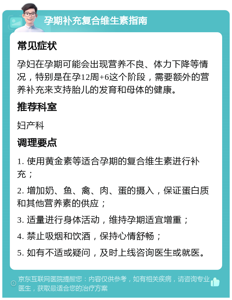 孕期补充复合维生素指南 常见症状 孕妇在孕期可能会出现营养不良、体力下降等情况，特别是在孕12周+6这个阶段，需要额外的营养补充来支持胎儿的发育和母体的健康。 推荐科室 妇产科 调理要点 1. 使用黄金素等适合孕期的复合维生素进行补充； 2. 增加奶、鱼、禽、肉、蛋的摄入，保证蛋白质和其他营养素的供应； 3. 适量进行身体活动，维持孕期适宜增重； 4. 禁止吸烟和饮酒，保持心情舒畅； 5. 如有不适或疑问，及时上线咨询医生或就医。