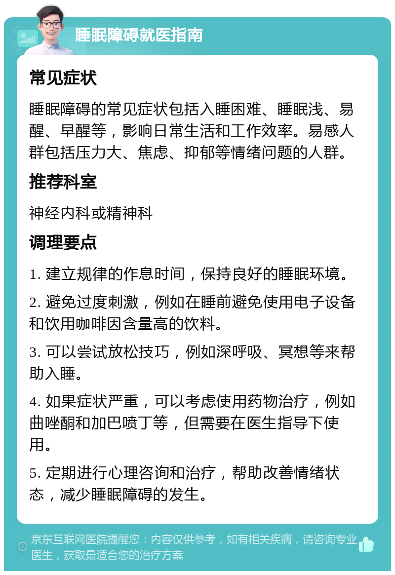 睡眠障碍就医指南 常见症状 睡眠障碍的常见症状包括入睡困难、睡眠浅、易醒、早醒等，影响日常生活和工作效率。易感人群包括压力大、焦虑、抑郁等情绪问题的人群。 推荐科室 神经内科或精神科 调理要点 1. 建立规律的作息时间，保持良好的睡眠环境。 2. 避免过度刺激，例如在睡前避免使用电子设备和饮用咖啡因含量高的饮料。 3. 可以尝试放松技巧，例如深呼吸、冥想等来帮助入睡。 4. 如果症状严重，可以考虑使用药物治疗，例如曲唑酮和加巴喷丁等，但需要在医生指导下使用。 5. 定期进行心理咨询和治疗，帮助改善情绪状态，减少睡眠障碍的发生。