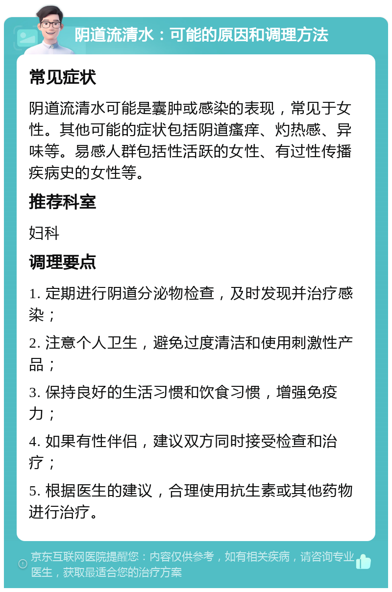 阴道流清水：可能的原因和调理方法 常见症状 阴道流清水可能是囊肿或感染的表现，常见于女性。其他可能的症状包括阴道瘙痒、灼热感、异味等。易感人群包括性活跃的女性、有过性传播疾病史的女性等。 推荐科室 妇科 调理要点 1. 定期进行阴道分泌物检查，及时发现并治疗感染； 2. 注意个人卫生，避免过度清洁和使用刺激性产品； 3. 保持良好的生活习惯和饮食习惯，增强免疫力； 4. 如果有性伴侣，建议双方同时接受检查和治疗； 5. 根据医生的建议，合理使用抗生素或其他药物进行治疗。