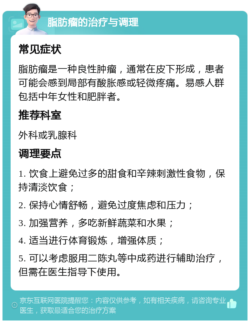 脂肪瘤的治疗与调理 常见症状 脂肪瘤是一种良性肿瘤，通常在皮下形成，患者可能会感到局部有酸胀感或轻微疼痛。易感人群包括中年女性和肥胖者。 推荐科室 外科或乳腺科 调理要点 1. 饮食上避免过多的甜食和辛辣刺激性食物，保持清淡饮食； 2. 保持心情舒畅，避免过度焦虑和压力； 3. 加强营养，多吃新鲜蔬菜和水果； 4. 适当进行体育锻炼，增强体质； 5. 可以考虑服用二陈丸等中成药进行辅助治疗，但需在医生指导下使用。