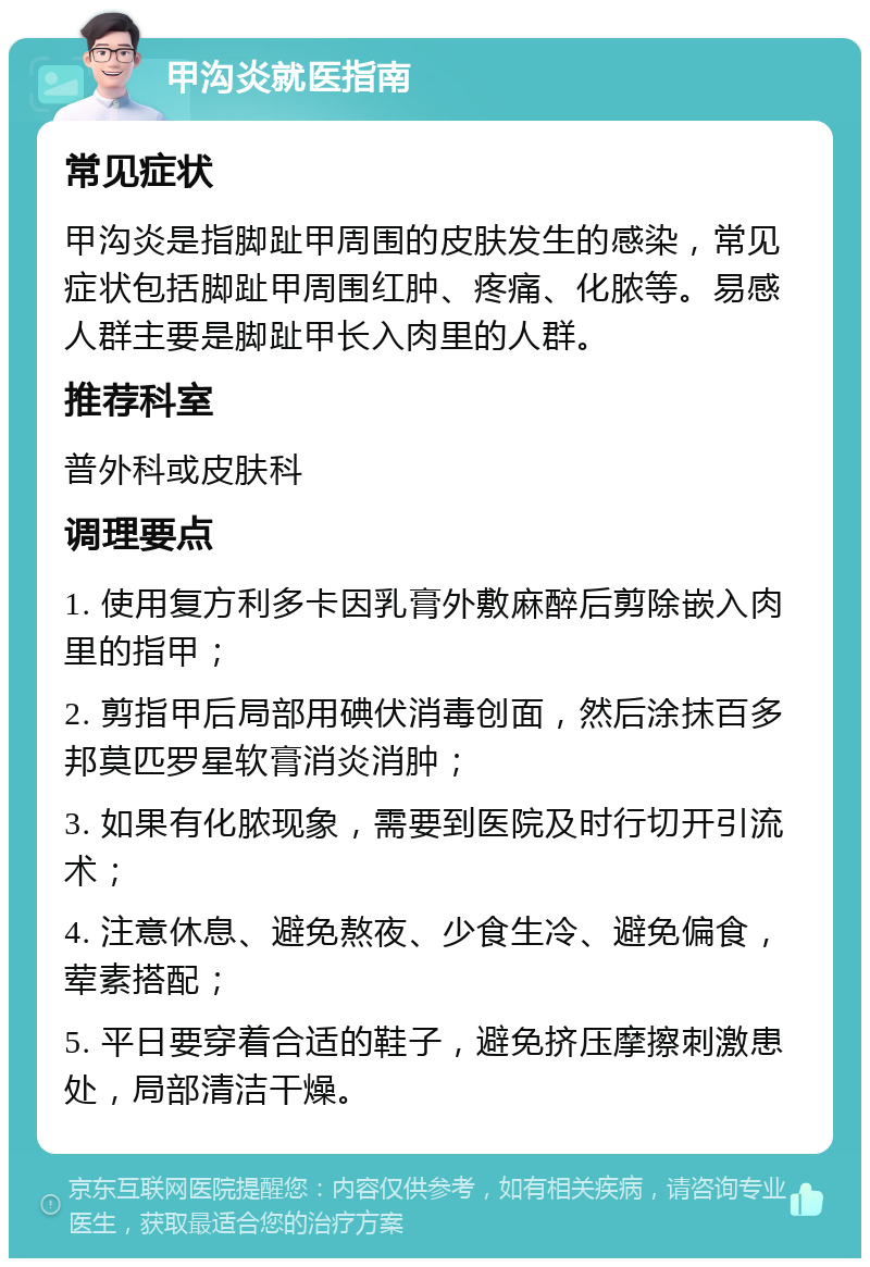 甲沟炎就医指南 常见症状 甲沟炎是指脚趾甲周围的皮肤发生的感染，常见症状包括脚趾甲周围红肿、疼痛、化脓等。易感人群主要是脚趾甲长入肉里的人群。 推荐科室 普外科或皮肤科 调理要点 1. 使用复方利多卡因乳膏外敷麻醉后剪除嵌入肉里的指甲； 2. 剪指甲后局部用碘伏消毒创面，然后涂抹百多邦莫匹罗星软膏消炎消肿； 3. 如果有化脓现象，需要到医院及时行切开引流术； 4. 注意休息、避免熬夜、少食生冷、避免偏食，荤素搭配； 5. 平日要穿着合适的鞋子，避免挤压摩擦刺激患处，局部清洁干燥。