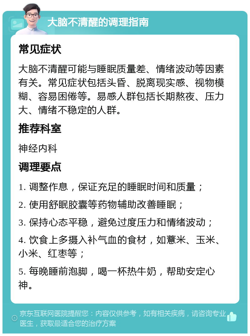 大脑不清醒的调理指南 常见症状 大脑不清醒可能与睡眠质量差、情绪波动等因素有关。常见症状包括头昏、脱离现实感、视物模糊、容易困倦等。易感人群包括长期熬夜、压力大、情绪不稳定的人群。 推荐科室 神经内科 调理要点 1. 调整作息，保证充足的睡眠时间和质量； 2. 使用舒眠胶囊等药物辅助改善睡眠； 3. 保持心态平稳，避免过度压力和情绪波动； 4. 饮食上多摄入补气血的食材，如薏米、玉米、小米、红枣等； 5. 每晚睡前泡脚，喝一杯热牛奶，帮助安定心神。