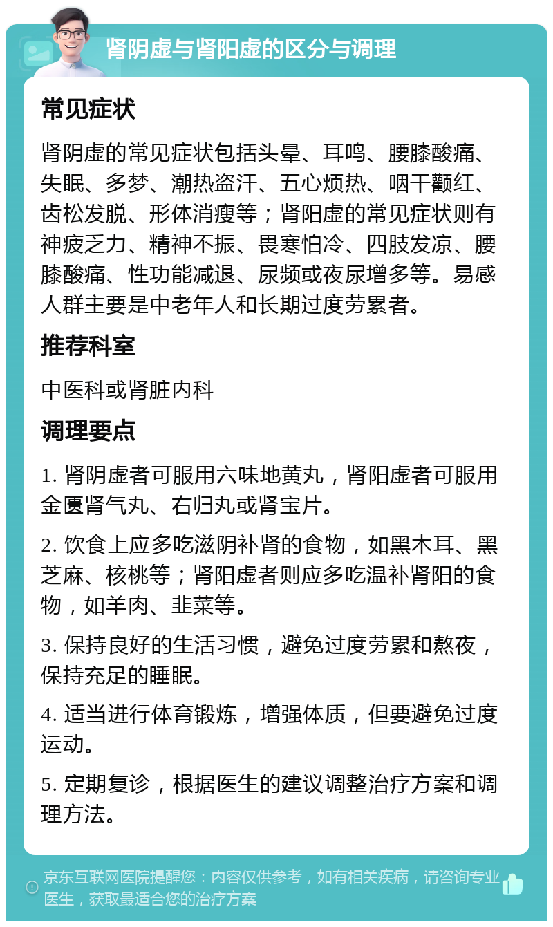 肾阴虚与肾阳虚的区分与调理 常见症状 肾阴虚的常见症状包括头晕、耳鸣、腰膝酸痛、失眠、多梦、潮热盗汗、五心烦热、咽干颧红、齿松发脱、形体消瘦等；肾阳虚的常见症状则有神疲乏力、精神不振、畏寒怕冷、四肢发凉、腰膝酸痛、性功能减退、尿频或夜尿增多等。易感人群主要是中老年人和长期过度劳累者。 推荐科室 中医科或肾脏内科 调理要点 1. 肾阴虚者可服用六味地黄丸，肾阳虚者可服用金匮肾气丸、右归丸或肾宝片。 2. 饮食上应多吃滋阴补肾的食物，如黑木耳、黑芝麻、核桃等；肾阳虚者则应多吃温补肾阳的食物，如羊肉、韭菜等。 3. 保持良好的生活习惯，避免过度劳累和熬夜，保持充足的睡眠。 4. 适当进行体育锻炼，增强体质，但要避免过度运动。 5. 定期复诊，根据医生的建议调整治疗方案和调理方法。