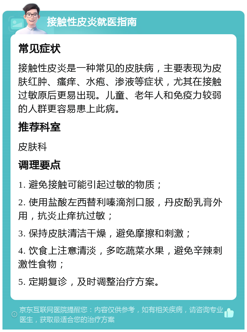 接触性皮炎就医指南 常见症状 接触性皮炎是一种常见的皮肤病，主要表现为皮肤红肿、瘙痒、水疱、渗液等症状，尤其在接触过敏原后更易出现。儿童、老年人和免疫力较弱的人群更容易患上此病。 推荐科室 皮肤科 调理要点 1. 避免接触可能引起过敏的物质； 2. 使用盐酸左西替利嗪滴剂口服，丹皮酚乳膏外用，抗炎止痒抗过敏； 3. 保持皮肤清洁干燥，避免摩擦和刺激； 4. 饮食上注意清淡，多吃蔬菜水果，避免辛辣刺激性食物； 5. 定期复诊，及时调整治疗方案。