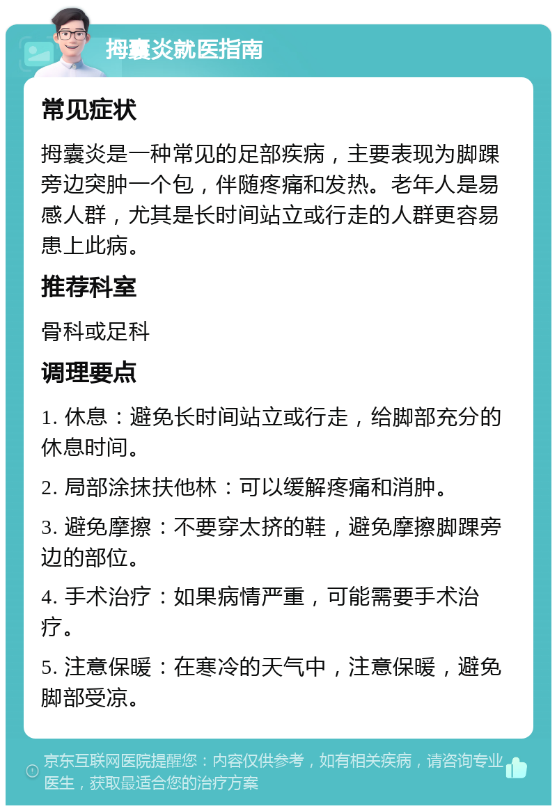 拇囊炎就医指南 常见症状 拇囊炎是一种常见的足部疾病，主要表现为脚踝旁边突肿一个包，伴随疼痛和发热。老年人是易感人群，尤其是长时间站立或行走的人群更容易患上此病。 推荐科室 骨科或足科 调理要点 1. 休息：避免长时间站立或行走，给脚部充分的休息时间。 2. 局部涂抹扶他林：可以缓解疼痛和消肿。 3. 避免摩擦：不要穿太挤的鞋，避免摩擦脚踝旁边的部位。 4. 手术治疗：如果病情严重，可能需要手术治疗。 5. 注意保暖：在寒冷的天气中，注意保暖，避免脚部受凉。