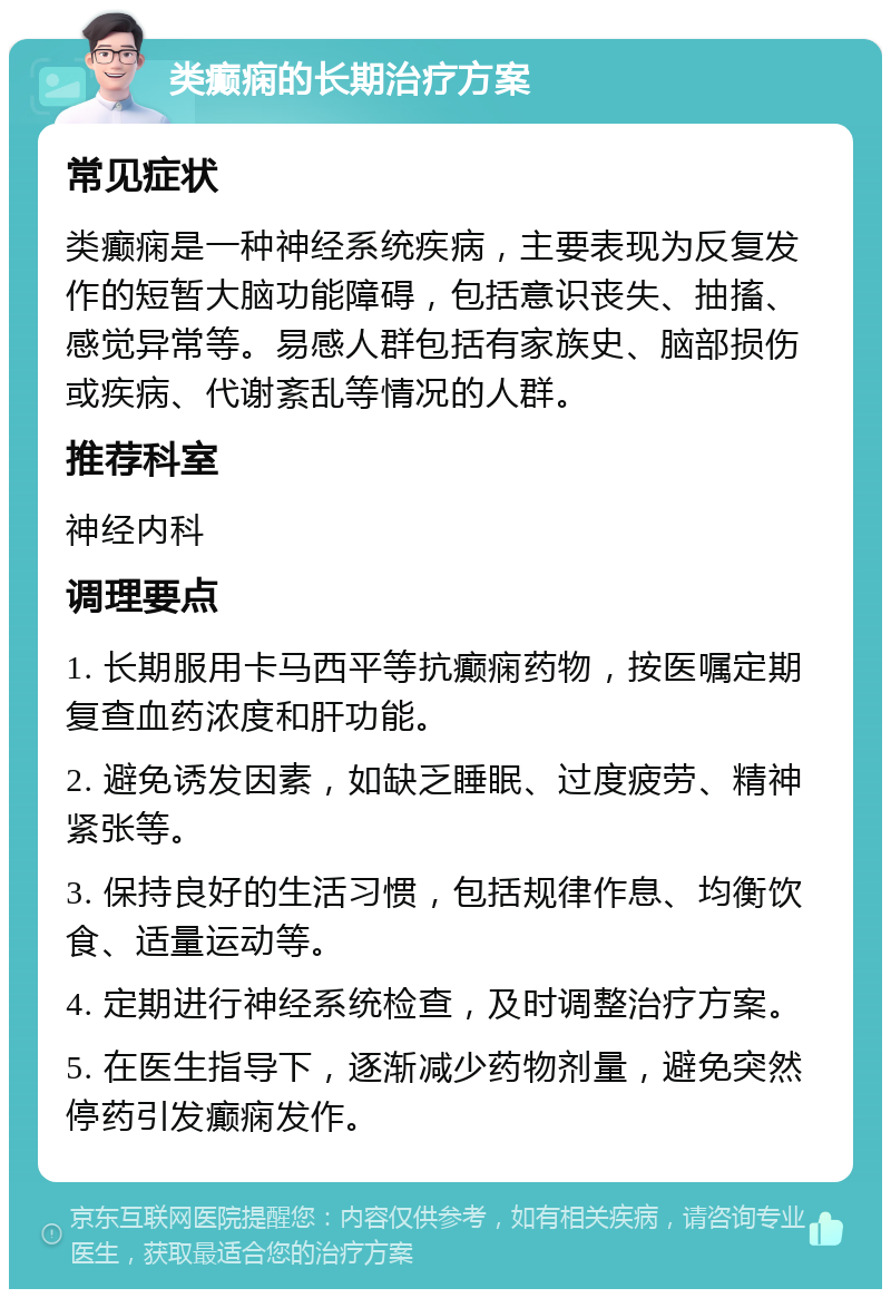 类癫痫的长期治疗方案 常见症状 类癫痫是一种神经系统疾病，主要表现为反复发作的短暂大脑功能障碍，包括意识丧失、抽搐、感觉异常等。易感人群包括有家族史、脑部损伤或疾病、代谢紊乱等情况的人群。 推荐科室 神经内科 调理要点 1. 长期服用卡马西平等抗癫痫药物，按医嘱定期复查血药浓度和肝功能。 2. 避免诱发因素，如缺乏睡眠、过度疲劳、精神紧张等。 3. 保持良好的生活习惯，包括规律作息、均衡饮食、适量运动等。 4. 定期进行神经系统检查，及时调整治疗方案。 5. 在医生指导下，逐渐减少药物剂量，避免突然停药引发癫痫发作。