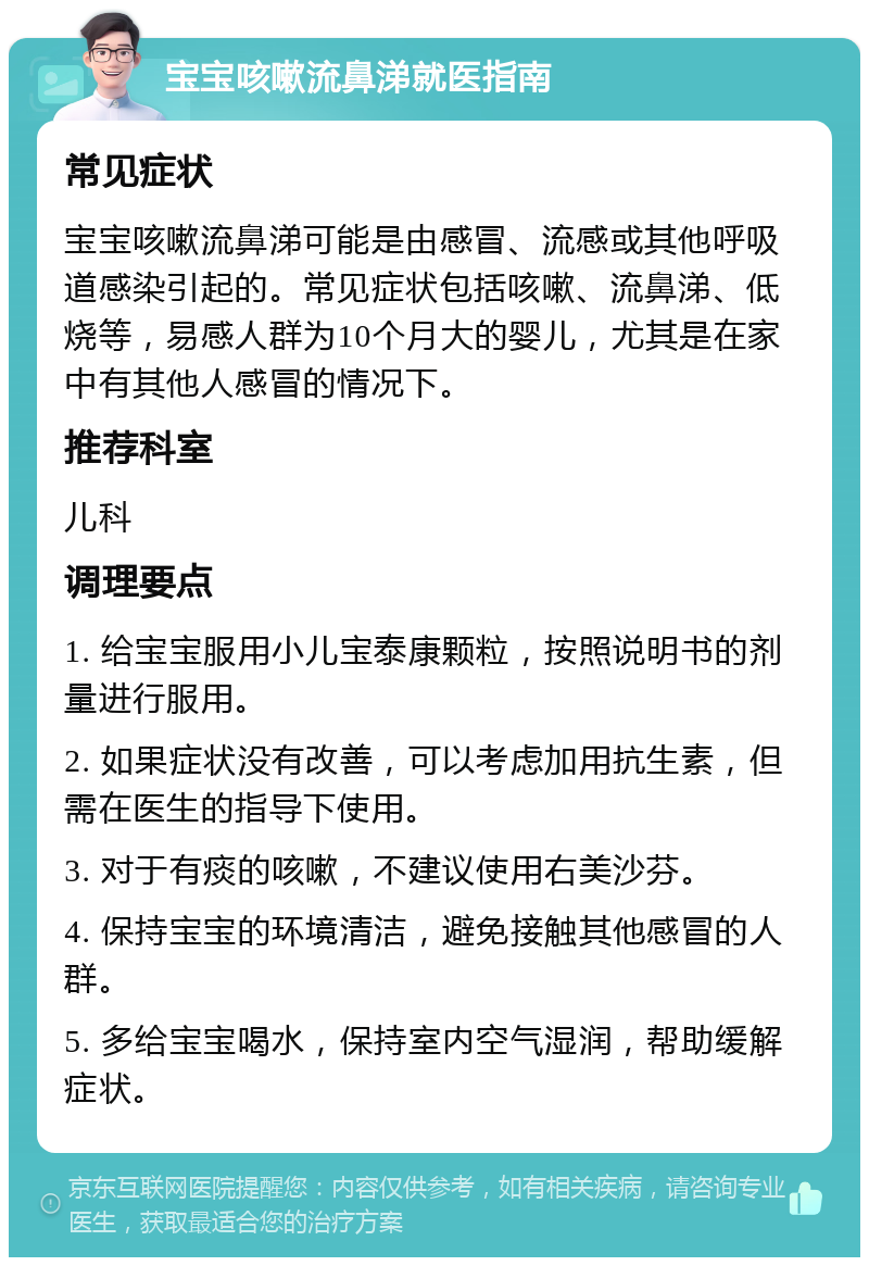 宝宝咳嗽流鼻涕就医指南 常见症状 宝宝咳嗽流鼻涕可能是由感冒、流感或其他呼吸道感染引起的。常见症状包括咳嗽、流鼻涕、低烧等，易感人群为10个月大的婴儿，尤其是在家中有其他人感冒的情况下。 推荐科室 儿科 调理要点 1. 给宝宝服用小儿宝泰康颗粒，按照说明书的剂量进行服用。 2. 如果症状没有改善，可以考虑加用抗生素，但需在医生的指导下使用。 3. 对于有痰的咳嗽，不建议使用右美沙芬。 4. 保持宝宝的环境清洁，避免接触其他感冒的人群。 5. 多给宝宝喝水，保持室内空气湿润，帮助缓解症状。