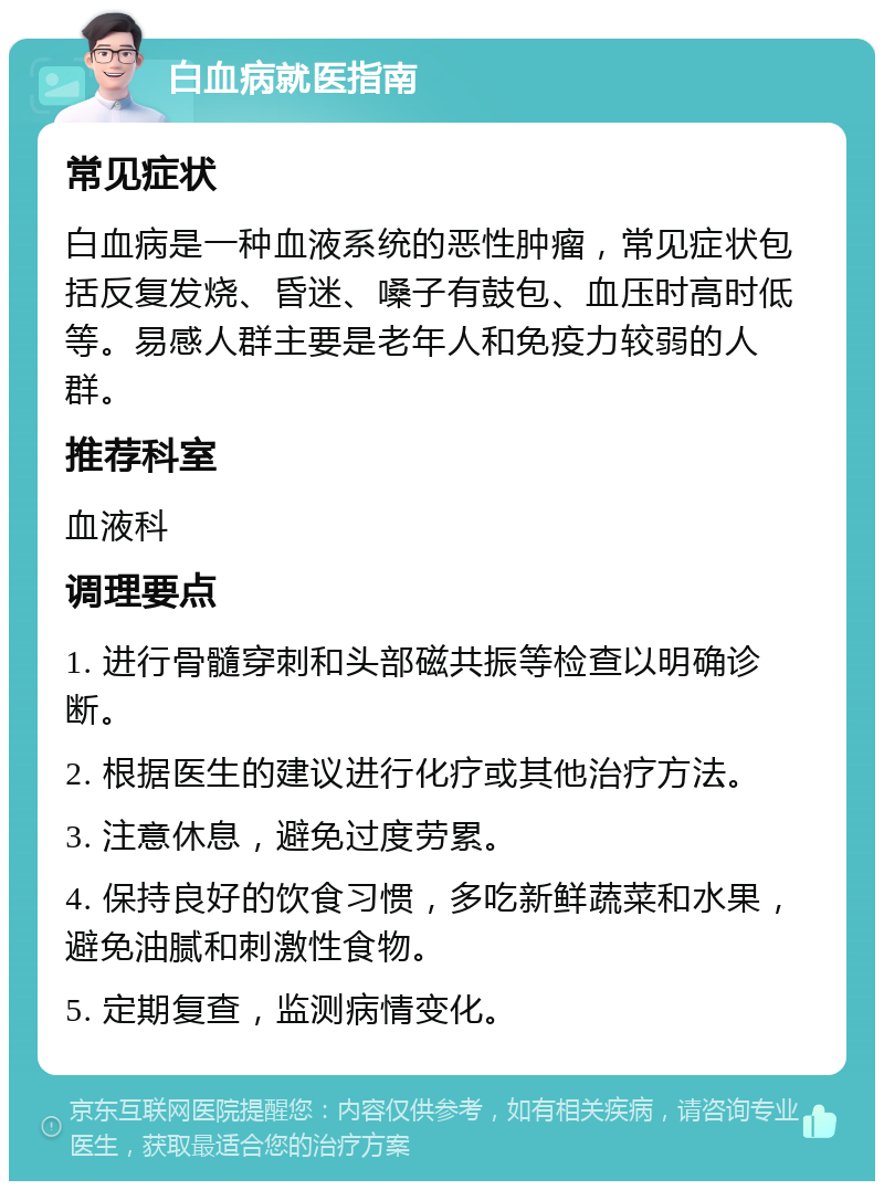 白血病就医指南 常见症状 白血病是一种血液系统的恶性肿瘤，常见症状包括反复发烧、昏迷、嗓子有鼓包、血压时高时低等。易感人群主要是老年人和免疫力较弱的人群。 推荐科室 血液科 调理要点 1. 进行骨髓穿刺和头部磁共振等检查以明确诊断。 2. 根据医生的建议进行化疗或其他治疗方法。 3. 注意休息，避免过度劳累。 4. 保持良好的饮食习惯，多吃新鲜蔬菜和水果，避免油腻和刺激性食物。 5. 定期复查，监测病情变化。