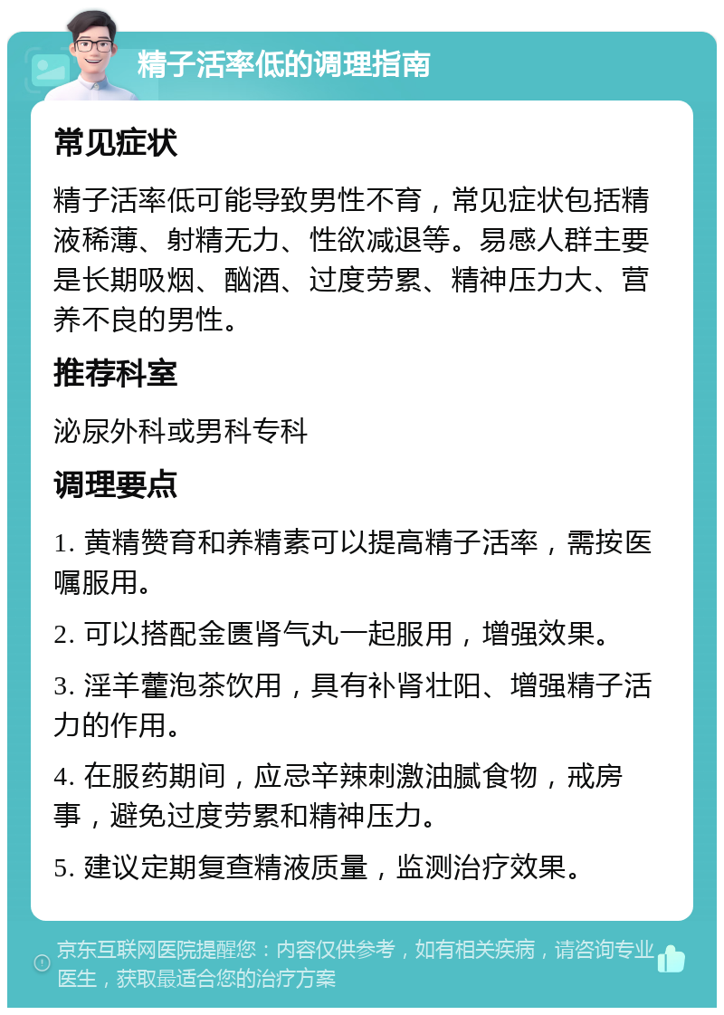 精子活率低的调理指南 常见症状 精子活率低可能导致男性不育，常见症状包括精液稀薄、射精无力、性欲减退等。易感人群主要是长期吸烟、酗酒、过度劳累、精神压力大、营养不良的男性。 推荐科室 泌尿外科或男科专科 调理要点 1. 黄精赞育和养精素可以提高精子活率，需按医嘱服用。 2. 可以搭配金匮肾气丸一起服用，增强效果。 3. 淫羊藿泡茶饮用，具有补肾壮阳、增强精子活力的作用。 4. 在服药期间，应忌辛辣刺激油腻食物，戒房事，避免过度劳累和精神压力。 5. 建议定期复查精液质量，监测治疗效果。