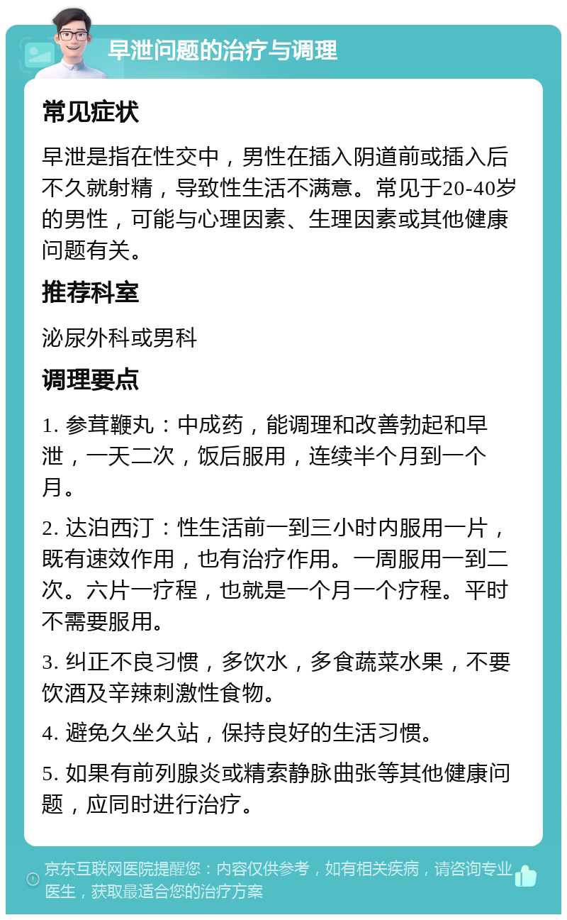 早泄问题的治疗与调理 常见症状 早泄是指在性交中，男性在插入阴道前或插入后不久就射精，导致性生活不满意。常见于20-40岁的男性，可能与心理因素、生理因素或其他健康问题有关。 推荐科室 泌尿外科或男科 调理要点 1. 参茸鞭丸：中成药，能调理和改善勃起和早泄，一天二次，饭后服用，连续半个月到一个月。 2. 达泊西汀：性生活前一到三小时内服用一片，既有速效作用，也有治疗作用。一周服用一到二次。六片一疗程，也就是一个月一个疗程。平时不需要服用。 3. 纠正不良习惯，多饮水，多食蔬菜水果，不要饮酒及辛辣刺激性食物。 4. 避免久坐久站，保持良好的生活习惯。 5. 如果有前列腺炎或精索静脉曲张等其他健康问题，应同时进行治疗。