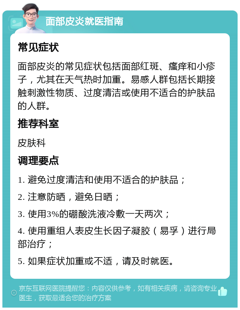 面部皮炎就医指南 常见症状 面部皮炎的常见症状包括面部红斑、瘙痒和小疹子，尤其在天气热时加重。易感人群包括长期接触刺激性物质、过度清洁或使用不适合的护肤品的人群。 推荐科室 皮肤科 调理要点 1. 避免过度清洁和使用不适合的护肤品； 2. 注意防晒，避免日晒； 3. 使用3%的硼酸洗液冷敷一天两次； 4. 使用重组人表皮生长因子凝胶（易孚）进行局部治疗； 5. 如果症状加重或不适，请及时就医。