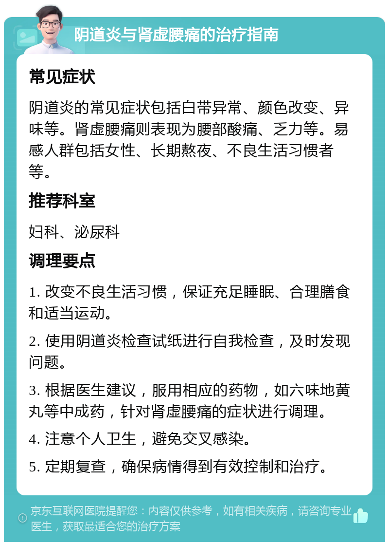 阴道炎与肾虚腰痛的治疗指南 常见症状 阴道炎的常见症状包括白带异常、颜色改变、异味等。肾虚腰痛则表现为腰部酸痛、乏力等。易感人群包括女性、长期熬夜、不良生活习惯者等。 推荐科室 妇科、泌尿科 调理要点 1. 改变不良生活习惯，保证充足睡眠、合理膳食和适当运动。 2. 使用阴道炎检查试纸进行自我检查，及时发现问题。 3. 根据医生建议，服用相应的药物，如六味地黄丸等中成药，针对肾虚腰痛的症状进行调理。 4. 注意个人卫生，避免交叉感染。 5. 定期复查，确保病情得到有效控制和治疗。