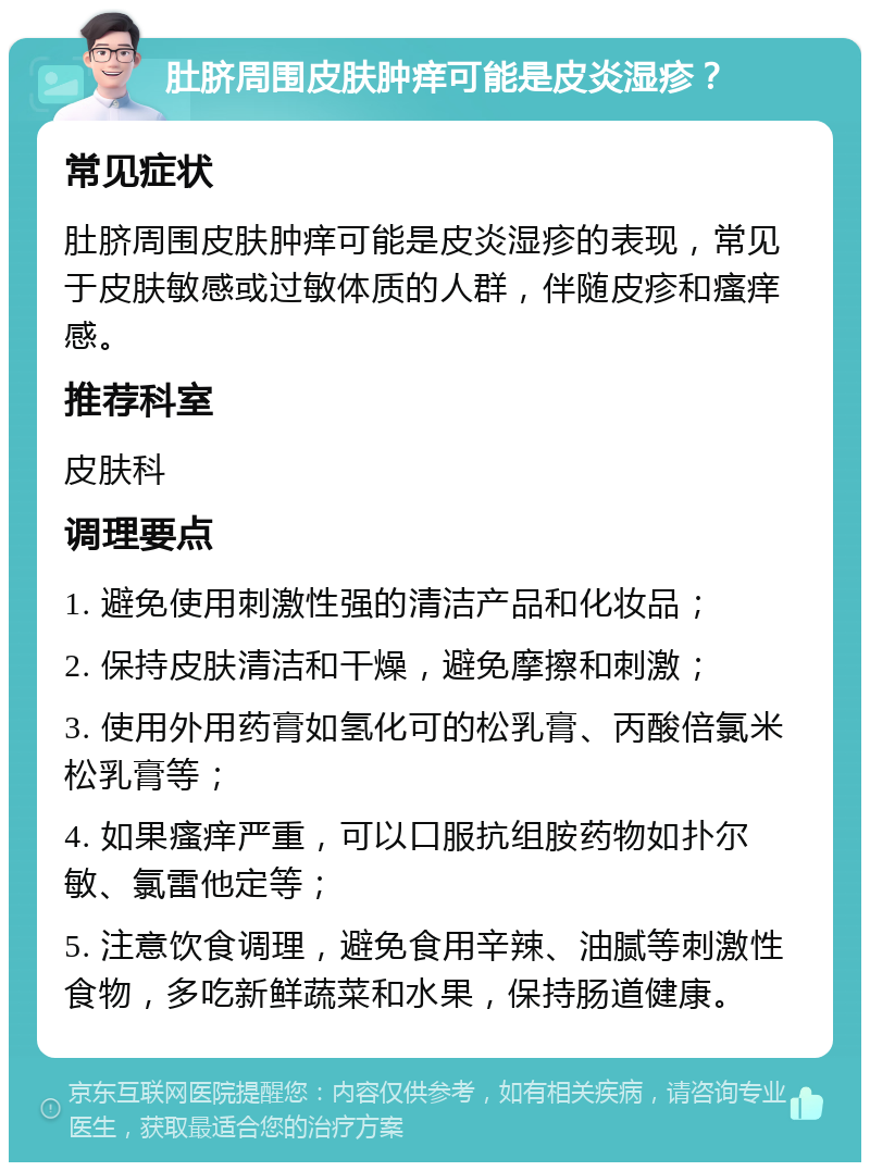 肚脐周围皮肤肿痒可能是皮炎湿疹？ 常见症状 肚脐周围皮肤肿痒可能是皮炎湿疹的表现，常见于皮肤敏感或过敏体质的人群，伴随皮疹和瘙痒感。 推荐科室 皮肤科 调理要点 1. 避免使用刺激性强的清洁产品和化妆品； 2. 保持皮肤清洁和干燥，避免摩擦和刺激； 3. 使用外用药膏如氢化可的松乳膏、丙酸倍氯米松乳膏等； 4. 如果瘙痒严重，可以口服抗组胺药物如扑尔敏、氯雷他定等； 5. 注意饮食调理，避免食用辛辣、油腻等刺激性食物，多吃新鲜蔬菜和水果，保持肠道健康。