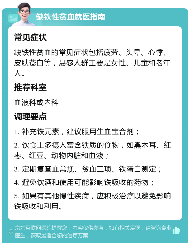 缺铁性贫血就医指南 常见症状 缺铁性贫血的常见症状包括疲劳、头晕、心悸、皮肤苍白等，易感人群主要是女性、儿童和老年人。 推荐科室 血液科或内科 调理要点 1. 补充铁元素，建议服用生血宝合剂； 2. 饮食上多摄入富含铁质的食物，如黑木耳、红枣、红豆、动物内脏和血液； 3. 定期复查血常规、贫血三项、铁蛋白测定； 4. 避免饮酒和使用可能影响铁吸收的药物； 5. 如果有其他慢性疾病，应积极治疗以避免影响铁吸收和利用。