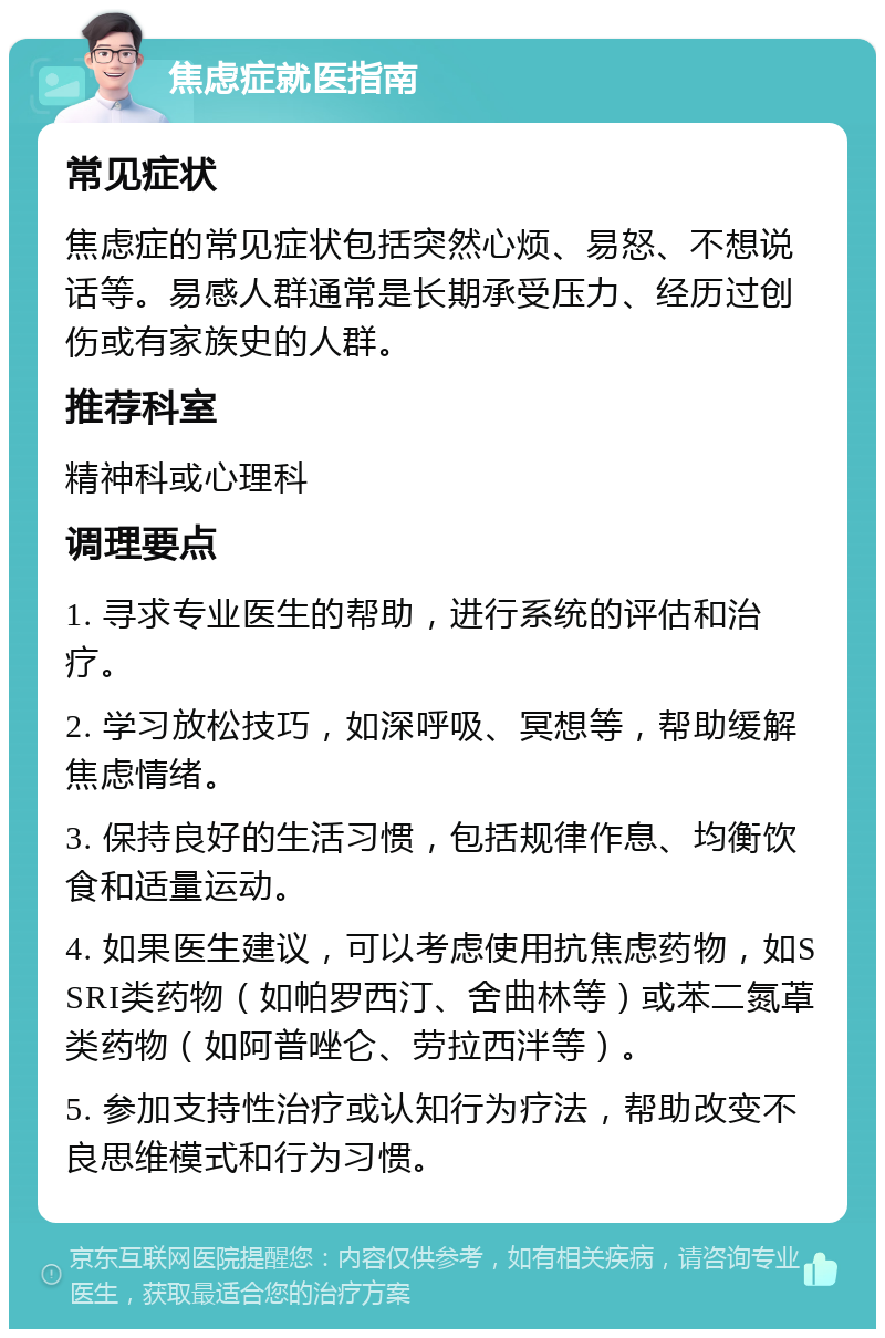 焦虑症就医指南 常见症状 焦虑症的常见症状包括突然心烦、易怒、不想说话等。易感人群通常是长期承受压力、经历过创伤或有家族史的人群。 推荐科室 精神科或心理科 调理要点 1. 寻求专业医生的帮助，进行系统的评估和治疗。 2. 学习放松技巧，如深呼吸、冥想等，帮助缓解焦虑情绪。 3. 保持良好的生活习惯，包括规律作息、均衡饮食和适量运动。 4. 如果医生建议，可以考虑使用抗焦虑药物，如SSRI类药物（如帕罗西汀、舍曲林等）或苯二氮䓬类药物（如阿普唑仑、劳拉西泮等）。 5. 参加支持性治疗或认知行为疗法，帮助改变不良思维模式和行为习惯。