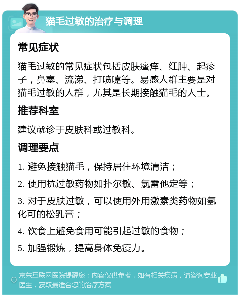 猫毛过敏的治疗与调理 常见症状 猫毛过敏的常见症状包括皮肤瘙痒、红肿、起疹子，鼻塞、流涕、打喷嚏等。易感人群主要是对猫毛过敏的人群，尤其是长期接触猫毛的人士。 推荐科室 建议就诊于皮肤科或过敏科。 调理要点 1. 避免接触猫毛，保持居住环境清洁； 2. 使用抗过敏药物如扑尔敏、氯雷他定等； 3. 对于皮肤过敏，可以使用外用激素类药物如氢化可的松乳膏； 4. 饮食上避免食用可能引起过敏的食物； 5. 加强锻炼，提高身体免疫力。