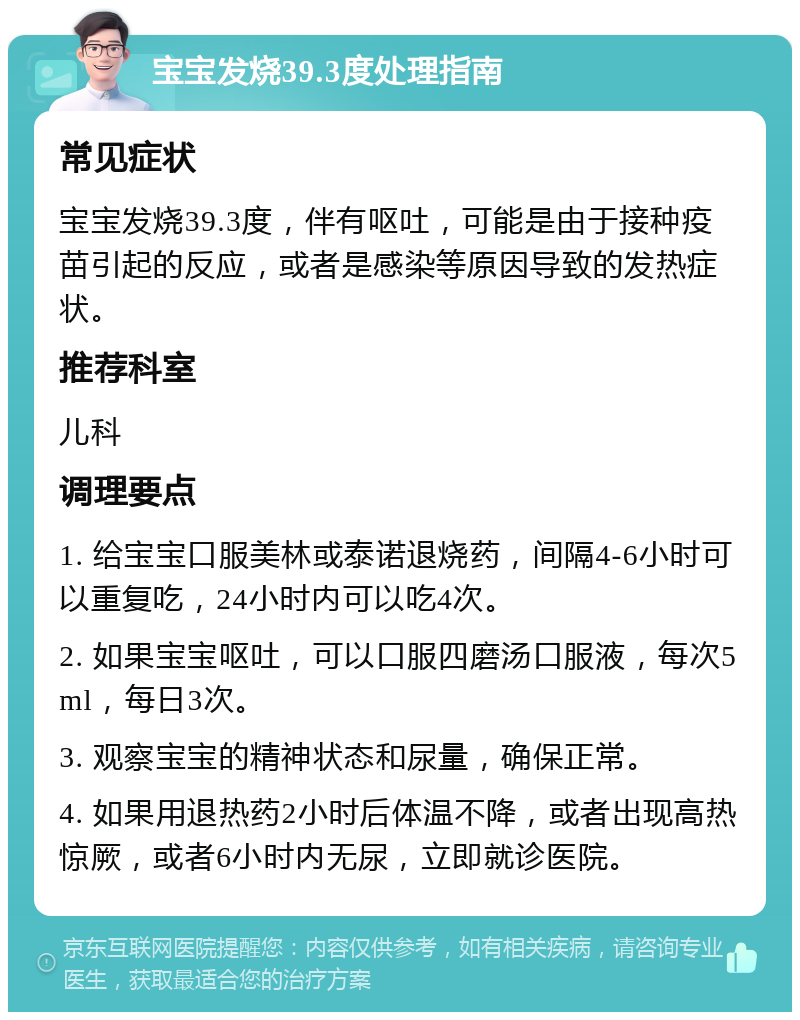 宝宝发烧39.3度处理指南 常见症状 宝宝发烧39.3度，伴有呕吐，可能是由于接种疫苗引起的反应，或者是感染等原因导致的发热症状。 推荐科室 儿科 调理要点 1. 给宝宝口服美林或泰诺退烧药，间隔4-6小时可以重复吃，24小时内可以吃4次。 2. 如果宝宝呕吐，可以口服四磨汤口服液，每次5ml，每日3次。 3. 观察宝宝的精神状态和尿量，确保正常。 4. 如果用退热药2小时后体温不降，或者出现高热惊厥，或者6小时内无尿，立即就诊医院。