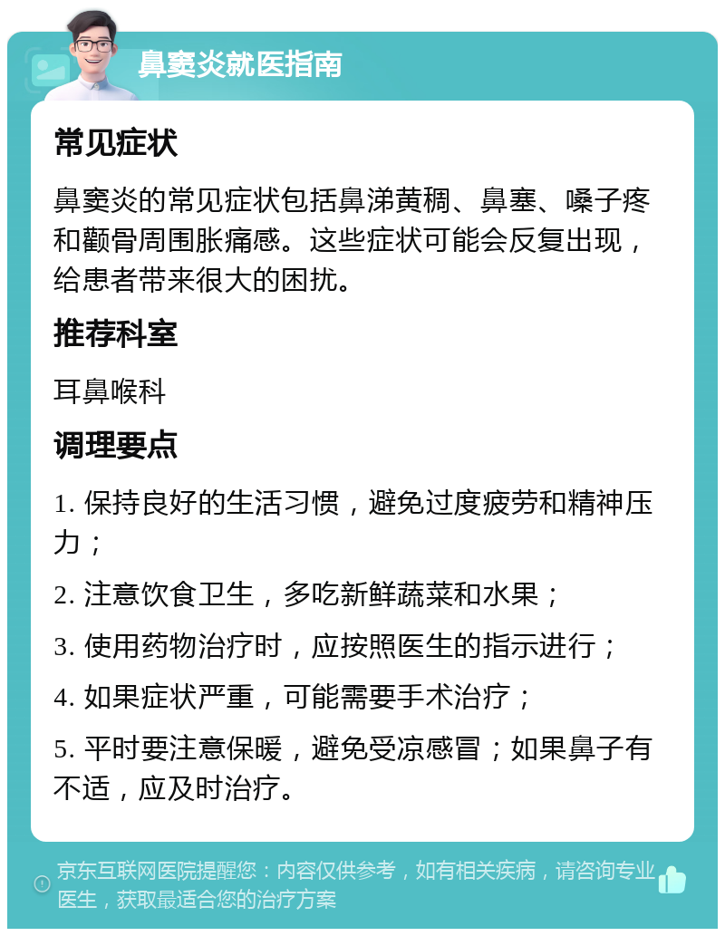 鼻窦炎就医指南 常见症状 鼻窦炎的常见症状包括鼻涕黄稠、鼻塞、嗓子疼和颧骨周围胀痛感。这些症状可能会反复出现，给患者带来很大的困扰。 推荐科室 耳鼻喉科 调理要点 1. 保持良好的生活习惯，避免过度疲劳和精神压力； 2. 注意饮食卫生，多吃新鲜蔬菜和水果； 3. 使用药物治疗时，应按照医生的指示进行； 4. 如果症状严重，可能需要手术治疗； 5. 平时要注意保暖，避免受凉感冒；如果鼻子有不适，应及时治疗。