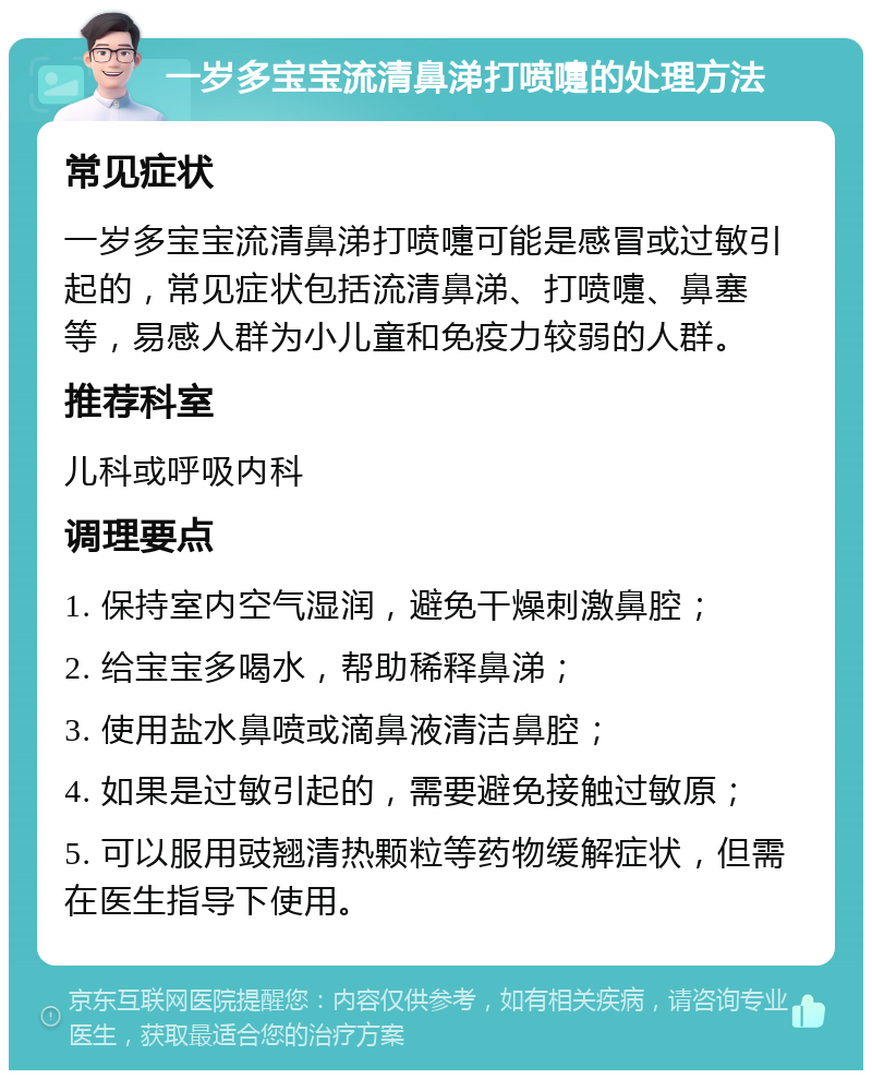 一岁多宝宝流清鼻涕打喷嚏的处理方法 常见症状 一岁多宝宝流清鼻涕打喷嚏可能是感冒或过敏引起的，常见症状包括流清鼻涕、打喷嚏、鼻塞等，易感人群为小儿童和免疫力较弱的人群。 推荐科室 儿科或呼吸内科 调理要点 1. 保持室内空气湿润，避免干燥刺激鼻腔； 2. 给宝宝多喝水，帮助稀释鼻涕； 3. 使用盐水鼻喷或滴鼻液清洁鼻腔； 4. 如果是过敏引起的，需要避免接触过敏原； 5. 可以服用豉翘清热颗粒等药物缓解症状，但需在医生指导下使用。