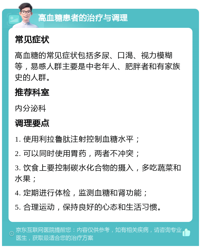 高血糖患者的治疗与调理 常见症状 高血糖的常见症状包括多尿、口渴、视力模糊等，易感人群主要是中老年人、肥胖者和有家族史的人群。 推荐科室 内分泌科 调理要点 1. 使用利拉鲁肽注射控制血糖水平； 2. 可以同时使用胃药，两者不冲突； 3. 饮食上要控制碳水化合物的摄入，多吃蔬菜和水果； 4. 定期进行体检，监测血糖和肾功能； 5. 合理运动，保持良好的心态和生活习惯。