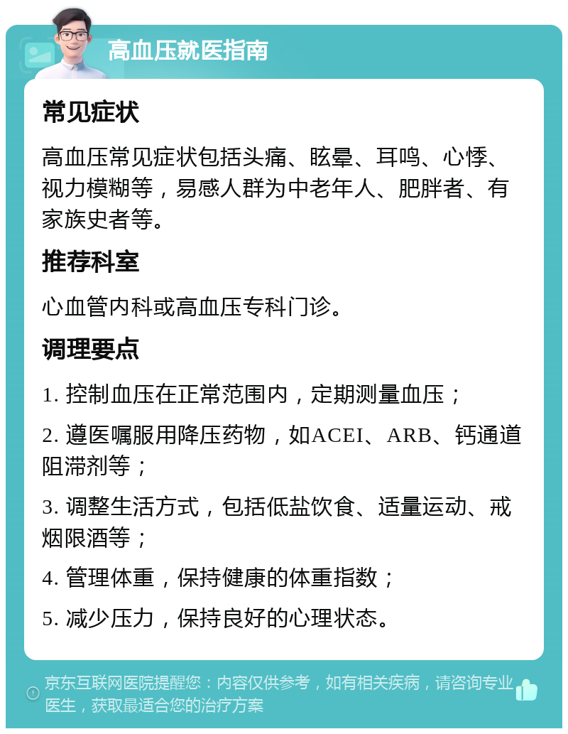 高血压就医指南 常见症状 高血压常见症状包括头痛、眩晕、耳鸣、心悸、视力模糊等，易感人群为中老年人、肥胖者、有家族史者等。 推荐科室 心血管内科或高血压专科门诊。 调理要点 1. 控制血压在正常范围内，定期测量血压； 2. 遵医嘱服用降压药物，如ACEI、ARB、钙通道阻滞剂等； 3. 调整生活方式，包括低盐饮食、适量运动、戒烟限酒等； 4. 管理体重，保持健康的体重指数； 5. 减少压力，保持良好的心理状态。