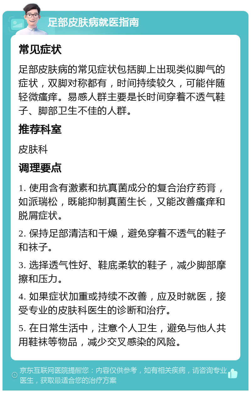 足部皮肤病就医指南 常见症状 足部皮肤病的常见症状包括脚上出现类似脚气的症状，双脚对称都有，时间持续较久，可能伴随轻微瘙痒。易感人群主要是长时间穿着不透气鞋子、脚部卫生不佳的人群。 推荐科室 皮肤科 调理要点 1. 使用含有激素和抗真菌成分的复合治疗药膏，如派瑞松，既能抑制真菌生长，又能改善瘙痒和脱屑症状。 2. 保持足部清洁和干燥，避免穿着不透气的鞋子和袜子。 3. 选择透气性好、鞋底柔软的鞋子，减少脚部摩擦和压力。 4. 如果症状加重或持续不改善，应及时就医，接受专业的皮肤科医生的诊断和治疗。 5. 在日常生活中，注意个人卫生，避免与他人共用鞋袜等物品，减少交叉感染的风险。