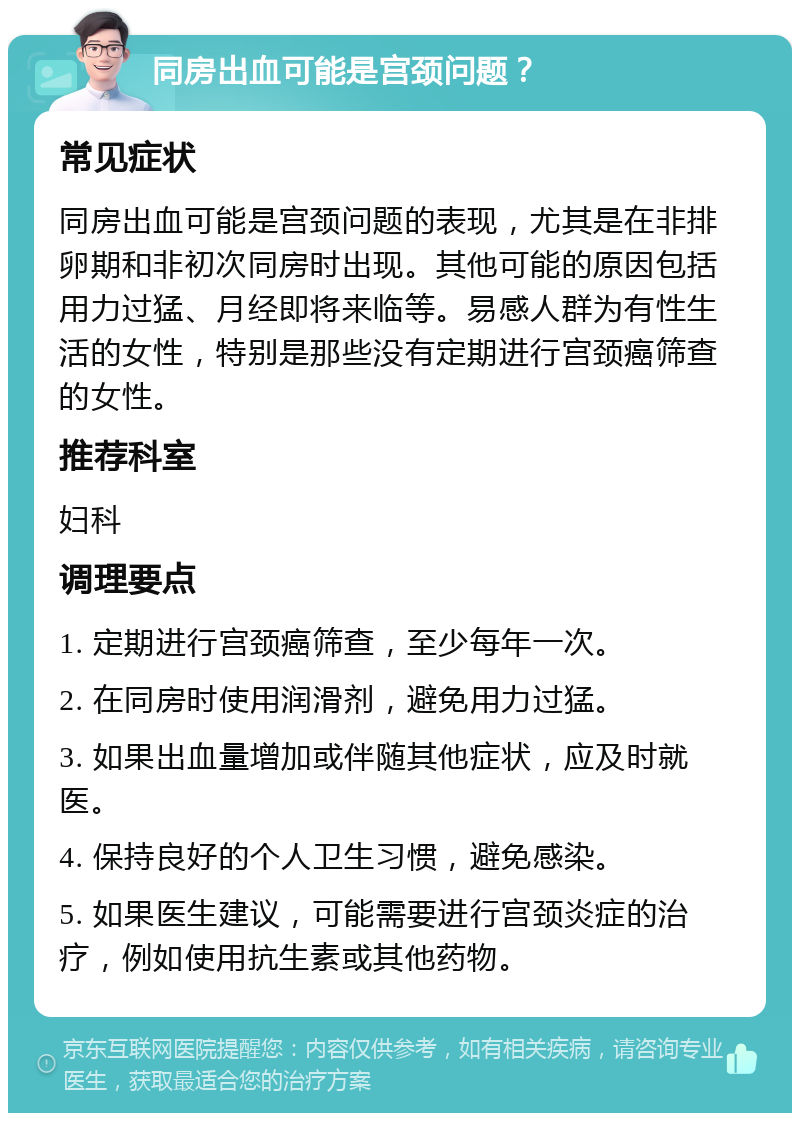 同房出血可能是宫颈问题？ 常见症状 同房出血可能是宫颈问题的表现，尤其是在非排卵期和非初次同房时出现。其他可能的原因包括用力过猛、月经即将来临等。易感人群为有性生活的女性，特别是那些没有定期进行宫颈癌筛查的女性。 推荐科室 妇科 调理要点 1. 定期进行宫颈癌筛查，至少每年一次。 2. 在同房时使用润滑剂，避免用力过猛。 3. 如果出血量增加或伴随其他症状，应及时就医。 4. 保持良好的个人卫生习惯，避免感染。 5. 如果医生建议，可能需要进行宫颈炎症的治疗，例如使用抗生素或其他药物。