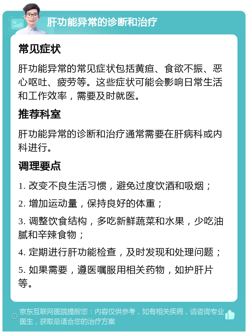 肝功能异常的诊断和治疗 常见症状 肝功能异常的常见症状包括黄疸、食欲不振、恶心呕吐、疲劳等。这些症状可能会影响日常生活和工作效率，需要及时就医。 推荐科室 肝功能异常的诊断和治疗通常需要在肝病科或内科进行。 调理要点 1. 改变不良生活习惯，避免过度饮酒和吸烟； 2. 增加运动量，保持良好的体重； 3. 调整饮食结构，多吃新鲜蔬菜和水果，少吃油腻和辛辣食物； 4. 定期进行肝功能检查，及时发现和处理问题； 5. 如果需要，遵医嘱服用相关药物，如护肝片等。