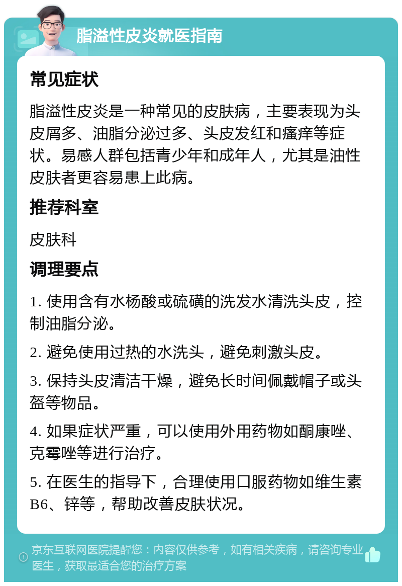 脂溢性皮炎就医指南 常见症状 脂溢性皮炎是一种常见的皮肤病，主要表现为头皮屑多、油脂分泌过多、头皮发红和瘙痒等症状。易感人群包括青少年和成年人，尤其是油性皮肤者更容易患上此病。 推荐科室 皮肤科 调理要点 1. 使用含有水杨酸或硫磺的洗发水清洗头皮，控制油脂分泌。 2. 避免使用过热的水洗头，避免刺激头皮。 3. 保持头皮清洁干燥，避免长时间佩戴帽子或头盔等物品。 4. 如果症状严重，可以使用外用药物如酮康唑、克霉唑等进行治疗。 5. 在医生的指导下，合理使用口服药物如维生素B6、锌等，帮助改善皮肤状况。