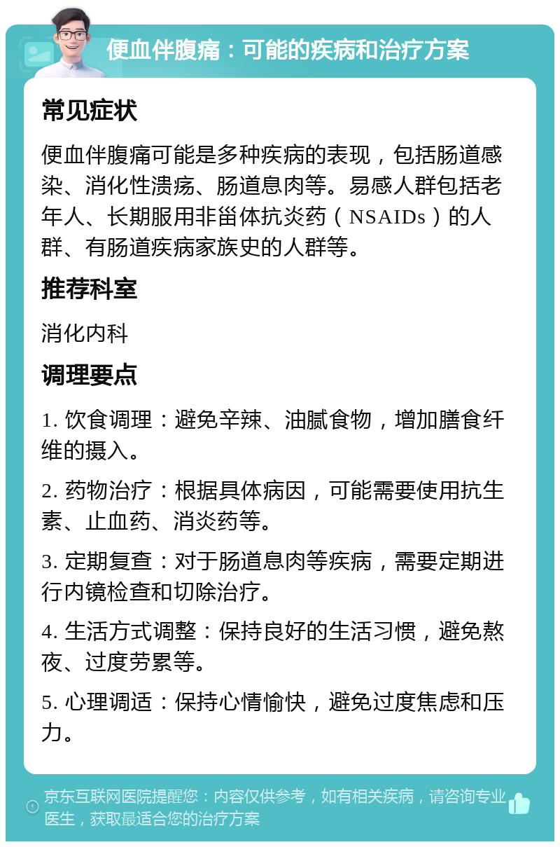 便血伴腹痛：可能的疾病和治疗方案 常见症状 便血伴腹痛可能是多种疾病的表现，包括肠道感染、消化性溃疡、肠道息肉等。易感人群包括老年人、长期服用非甾体抗炎药（NSAIDs）的人群、有肠道疾病家族史的人群等。 推荐科室 消化内科 调理要点 1. 饮食调理：避免辛辣、油腻食物，增加膳食纤维的摄入。 2. 药物治疗：根据具体病因，可能需要使用抗生素、止血药、消炎药等。 3. 定期复查：对于肠道息肉等疾病，需要定期进行内镜检查和切除治疗。 4. 生活方式调整：保持良好的生活习惯，避免熬夜、过度劳累等。 5. 心理调适：保持心情愉快，避免过度焦虑和压力。