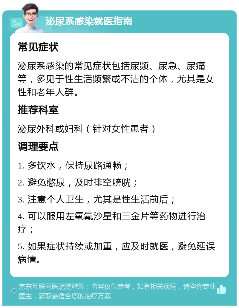 泌尿系感染就医指南 常见症状 泌尿系感染的常见症状包括尿频、尿急、尿痛等，多见于性生活频繁或不洁的个体，尤其是女性和老年人群。 推荐科室 泌尿外科或妇科（针对女性患者） 调理要点 1. 多饮水，保持尿路通畅； 2. 避免憋尿，及时排空膀胱； 3. 注意个人卫生，尤其是性生活前后； 4. 可以服用左氧氟沙星和三金片等药物进行治疗； 5. 如果症状持续或加重，应及时就医，避免延误病情。