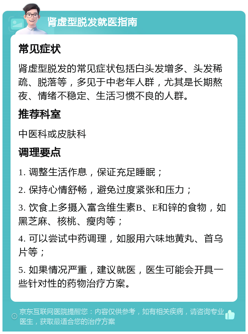 肾虚型脱发就医指南 常见症状 肾虚型脱发的常见症状包括白头发增多、头发稀疏、脱落等，多见于中老年人群，尤其是长期熬夜、情绪不稳定、生活习惯不良的人群。 推荐科室 中医科或皮肤科 调理要点 1. 调整生活作息，保证充足睡眠； 2. 保持心情舒畅，避免过度紧张和压力； 3. 饮食上多摄入富含维生素B、E和锌的食物，如黑芝麻、核桃、瘦肉等； 4. 可以尝试中药调理，如服用六味地黄丸、首乌片等； 5. 如果情况严重，建议就医，医生可能会开具一些针对性的药物治疗方案。