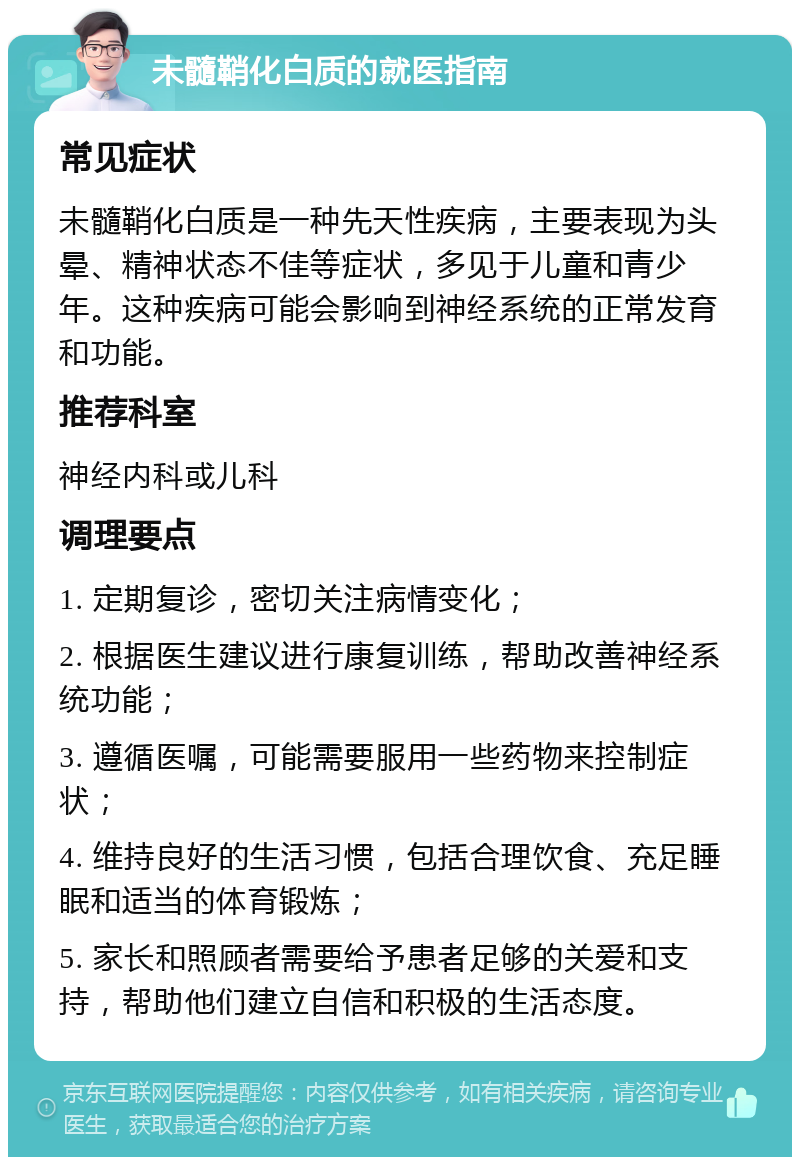 未髓鞘化白质的就医指南 常见症状 未髓鞘化白质是一种先天性疾病，主要表现为头晕、精神状态不佳等症状，多见于儿童和青少年。这种疾病可能会影响到神经系统的正常发育和功能。 推荐科室 神经内科或儿科 调理要点 1. 定期复诊，密切关注病情变化； 2. 根据医生建议进行康复训练，帮助改善神经系统功能； 3. 遵循医嘱，可能需要服用一些药物来控制症状； 4. 维持良好的生活习惯，包括合理饮食、充足睡眠和适当的体育锻炼； 5. 家长和照顾者需要给予患者足够的关爱和支持，帮助他们建立自信和积极的生活态度。