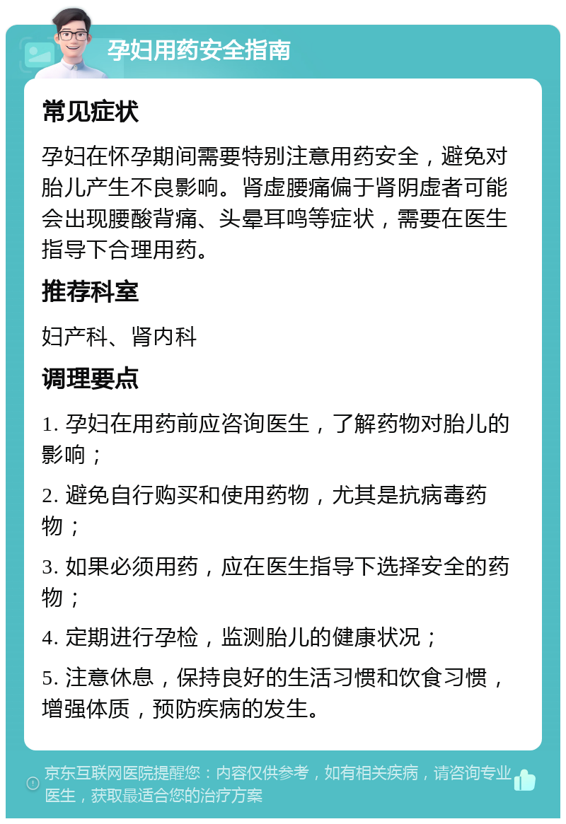 孕妇用药安全指南 常见症状 孕妇在怀孕期间需要特别注意用药安全，避免对胎儿产生不良影响。肾虚腰痛偏于肾阴虚者可能会出现腰酸背痛、头晕耳鸣等症状，需要在医生指导下合理用药。 推荐科室 妇产科、肾内科 调理要点 1. 孕妇在用药前应咨询医生，了解药物对胎儿的影响； 2. 避免自行购买和使用药物，尤其是抗病毒药物； 3. 如果必须用药，应在医生指导下选择安全的药物； 4. 定期进行孕检，监测胎儿的健康状况； 5. 注意休息，保持良好的生活习惯和饮食习惯，增强体质，预防疾病的发生。