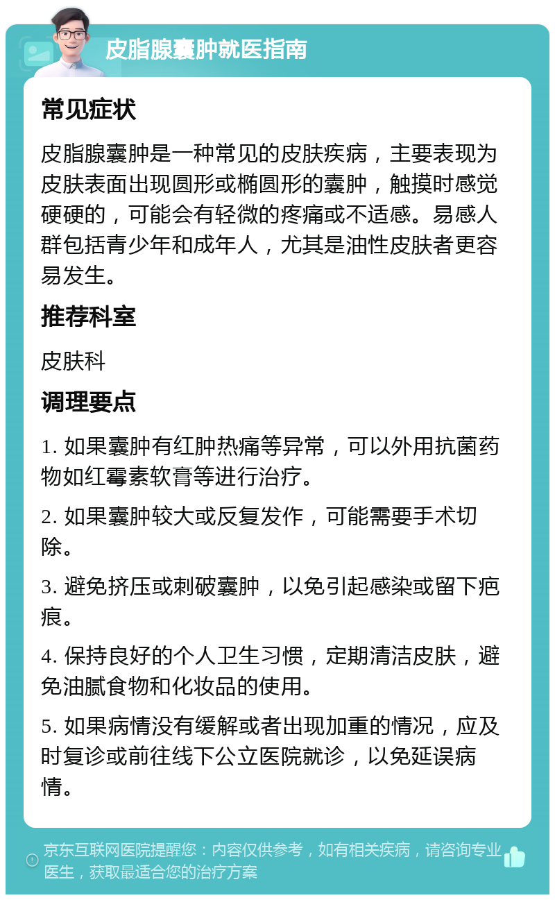 皮脂腺囊肿就医指南 常见症状 皮脂腺囊肿是一种常见的皮肤疾病，主要表现为皮肤表面出现圆形或椭圆形的囊肿，触摸时感觉硬硬的，可能会有轻微的疼痛或不适感。易感人群包括青少年和成年人，尤其是油性皮肤者更容易发生。 推荐科室 皮肤科 调理要点 1. 如果囊肿有红肿热痛等异常，可以外用抗菌药物如红霉素软膏等进行治疗。 2. 如果囊肿较大或反复发作，可能需要手术切除。 3. 避免挤压或刺破囊肿，以免引起感染或留下疤痕。 4. 保持良好的个人卫生习惯，定期清洁皮肤，避免油腻食物和化妆品的使用。 5. 如果病情没有缓解或者出现加重的情况，应及时复诊或前往线下公立医院就诊，以免延误病情。