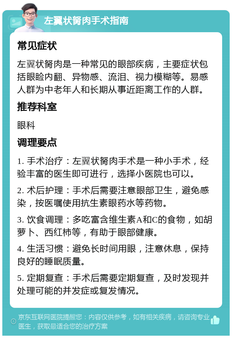 左翼状胬肉手术指南 常见症状 左翼状胬肉是一种常见的眼部疾病，主要症状包括眼睑内翻、异物感、流泪、视力模糊等。易感人群为中老年人和长期从事近距离工作的人群。 推荐科室 眼科 调理要点 1. 手术治疗：左翼状胬肉手术是一种小手术，经验丰富的医生即可进行，选择小医院也可以。 2. 术后护理：手术后需要注意眼部卫生，避免感染，按医嘱使用抗生素眼药水等药物。 3. 饮食调理：多吃富含维生素A和C的食物，如胡萝卜、西红柿等，有助于眼部健康。 4. 生活习惯：避免长时间用眼，注意休息，保持良好的睡眠质量。 5. 定期复查：手术后需要定期复查，及时发现并处理可能的并发症或复发情况。