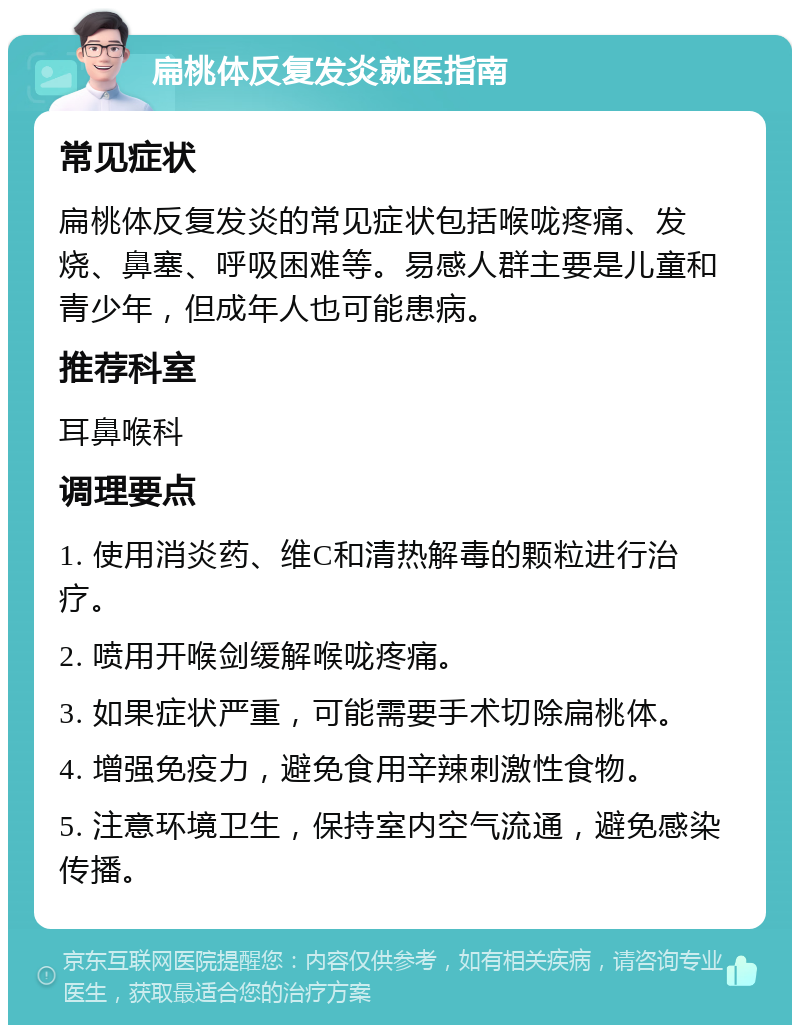 扁桃体反复发炎就医指南 常见症状 扁桃体反复发炎的常见症状包括喉咙疼痛、发烧、鼻塞、呼吸困难等。易感人群主要是儿童和青少年，但成年人也可能患病。 推荐科室 耳鼻喉科 调理要点 1. 使用消炎药、维C和清热解毒的颗粒进行治疗。 2. 喷用开喉剑缓解喉咙疼痛。 3. 如果症状严重，可能需要手术切除扁桃体。 4. 增强免疫力，避免食用辛辣刺激性食物。 5. 注意环境卫生，保持室内空气流通，避免感染传播。