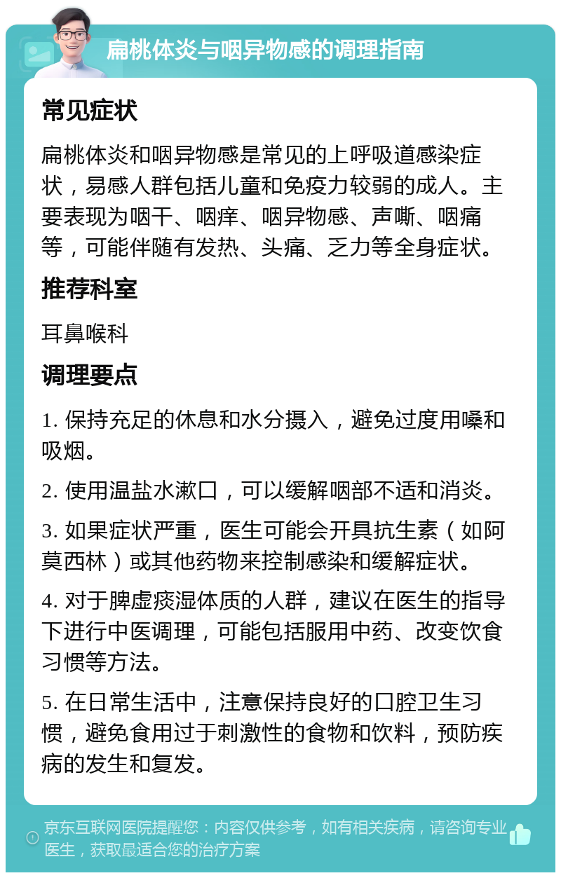 扁桃体炎与咽异物感的调理指南 常见症状 扁桃体炎和咽异物感是常见的上呼吸道感染症状，易感人群包括儿童和免疫力较弱的成人。主要表现为咽干、咽痒、咽异物感、声嘶、咽痛等，可能伴随有发热、头痛、乏力等全身症状。 推荐科室 耳鼻喉科 调理要点 1. 保持充足的休息和水分摄入，避免过度用嗓和吸烟。 2. 使用温盐水漱口，可以缓解咽部不适和消炎。 3. 如果症状严重，医生可能会开具抗生素（如阿莫西林）或其他药物来控制感染和缓解症状。 4. 对于脾虚痰湿体质的人群，建议在医生的指导下进行中医调理，可能包括服用中药、改变饮食习惯等方法。 5. 在日常生活中，注意保持良好的口腔卫生习惯，避免食用过于刺激性的食物和饮料，预防疾病的发生和复发。