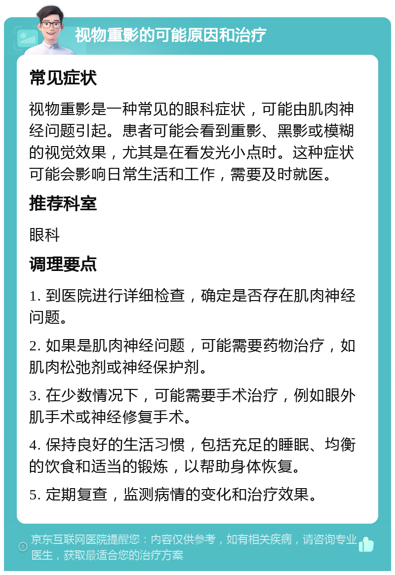 视物重影的可能原因和治疗 常见症状 视物重影是一种常见的眼科症状，可能由肌肉神经问题引起。患者可能会看到重影、黑影或模糊的视觉效果，尤其是在看发光小点时。这种症状可能会影响日常生活和工作，需要及时就医。 推荐科室 眼科 调理要点 1. 到医院进行详细检查，确定是否存在肌肉神经问题。 2. 如果是肌肉神经问题，可能需要药物治疗，如肌肉松弛剂或神经保护剂。 3. 在少数情况下，可能需要手术治疗，例如眼外肌手术或神经修复手术。 4. 保持良好的生活习惯，包括充足的睡眠、均衡的饮食和适当的锻炼，以帮助身体恢复。 5. 定期复查，监测病情的变化和治疗效果。