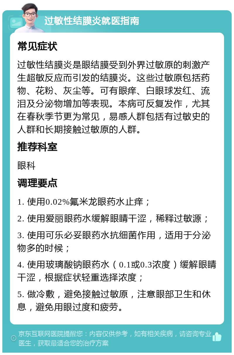 过敏性结膜炎就医指南 常见症状 过敏性结膜炎是眼结膜受到外界过敏原的刺激产生超敏反应而引发的结膜炎。这些过敏原包括药物、花粉、灰尘等。可有眼痒、白眼球发红、流泪及分泌物增加等表现。本病可反复发作，尤其在春秋季节更为常见，易感人群包括有过敏史的人群和长期接触过敏原的人群。 推荐科室 眼科 调理要点 1. 使用0.02%氟米龙眼药水止痒； 2. 使用爱丽眼药水缓解眼睛干涩，稀释过敏源； 3. 使用可乐必妥眼药水抗细菌作用，适用于分泌物多的时候； 4. 使用玻璃酸钠眼药水（0.1或0.3浓度）缓解眼睛干涩，根据症状轻重选择浓度； 5. 做冷敷，避免接触过敏原，注意眼部卫生和休息，避免用眼过度和疲劳。