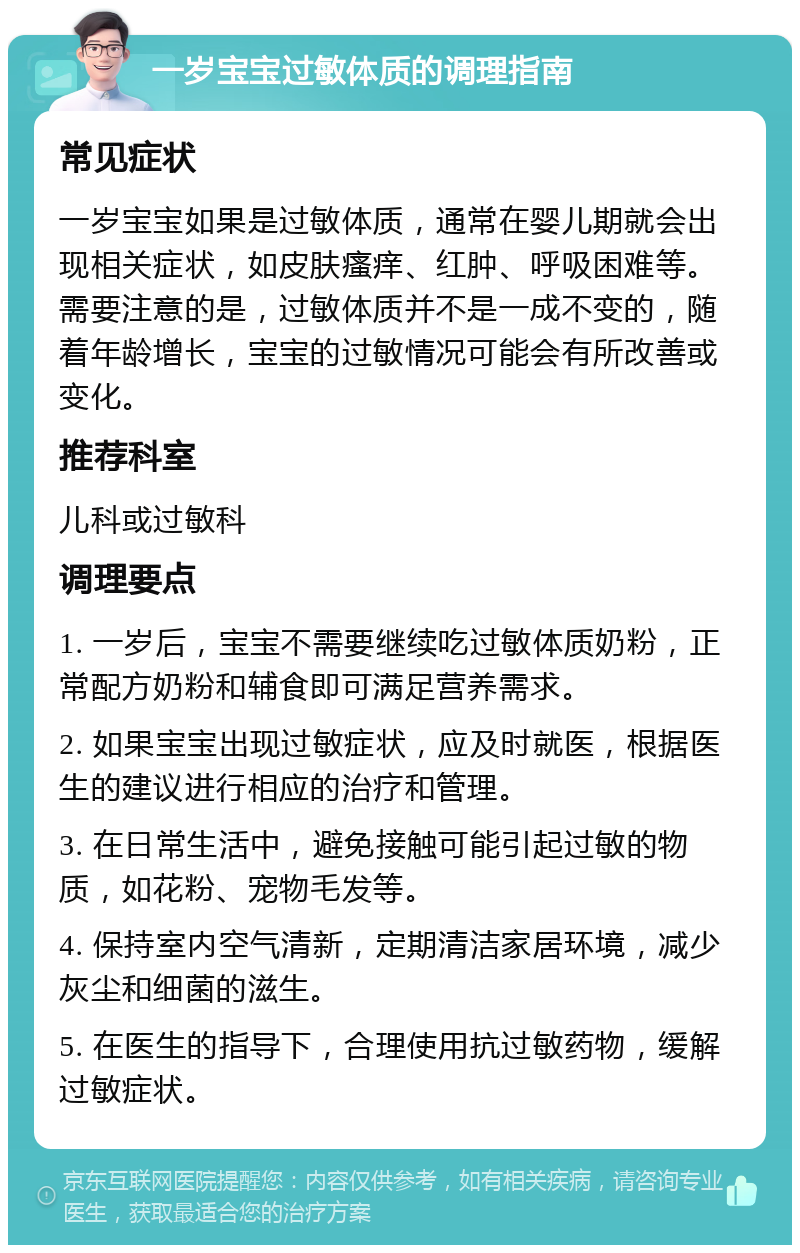 一岁宝宝过敏体质的调理指南 常见症状 一岁宝宝如果是过敏体质，通常在婴儿期就会出现相关症状，如皮肤瘙痒、红肿、呼吸困难等。需要注意的是，过敏体质并不是一成不变的，随着年龄增长，宝宝的过敏情况可能会有所改善或变化。 推荐科室 儿科或过敏科 调理要点 1. 一岁后，宝宝不需要继续吃过敏体质奶粉，正常配方奶粉和辅食即可满足营养需求。 2. 如果宝宝出现过敏症状，应及时就医，根据医生的建议进行相应的治疗和管理。 3. 在日常生活中，避免接触可能引起过敏的物质，如花粉、宠物毛发等。 4. 保持室内空气清新，定期清洁家居环境，减少灰尘和细菌的滋生。 5. 在医生的指导下，合理使用抗过敏药物，缓解过敏症状。