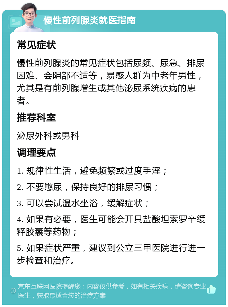 慢性前列腺炎就医指南 常见症状 慢性前列腺炎的常见症状包括尿频、尿急、排尿困难、会阴部不适等，易感人群为中老年男性，尤其是有前列腺增生或其他泌尿系统疾病的患者。 推荐科室 泌尿外科或男科 调理要点 1. 规律性生活，避免频繁或过度手淫； 2. 不要憋尿，保持良好的排尿习惯； 3. 可以尝试温水坐浴，缓解症状； 4. 如果有必要，医生可能会开具盐酸坦索罗辛缓释胶囊等药物； 5. 如果症状严重，建议到公立三甲医院进行进一步检查和治疗。