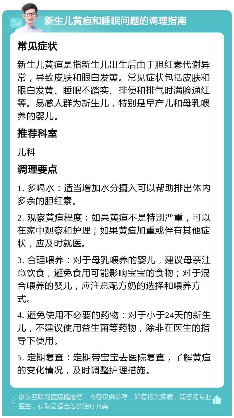 新生儿黄疸和睡眠问题的调理指南 常见症状 新生儿黄疸是指新生儿出生后由于胆红素代谢异常，导致皮肤和眼白发黄。常见症状包括皮肤和眼白发黄、睡眠不踏实、排便和排气时满脸通红等。易感人群为新生儿，特别是早产儿和母乳喂养的婴儿。 推荐科室 儿科 调理要点 1. 多喝水：适当增加水分摄入可以帮助排出体内多余的胆红素。 2. 观察黄疸程度：如果黄疸不是特别严重，可以在家中观察和护理；如果黄疸加重或伴有其他症状，应及时就医。 3. 合理喂养：对于母乳喂养的婴儿，建议母亲注意饮食，避免食用可能影响宝宝的食物；对于混合喂养的婴儿，应注意配方奶的选择和喂养方式。 4. 避免使用不必要的药物：对于小于24天的新生儿，不建议使用益生菌等药物，除非在医生的指导下使用。 5. 定期复查：定期带宝宝去医院复查，了解黄疸的变化情况，及时调整护理措施。