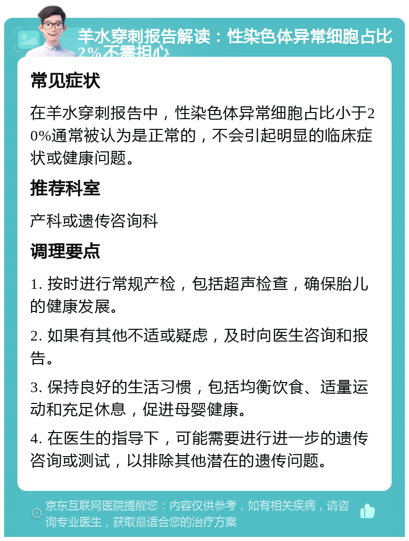 羊水穿刺报告解读：性染色体异常细胞占比2%不需担心 常见症状 在羊水穿刺报告中，性染色体异常细胞占比小于20%通常被认为是正常的，不会引起明显的临床症状或健康问题。 推荐科室 产科或遗传咨询科 调理要点 1. 按时进行常规产检，包括超声检查，确保胎儿的健康发展。 2. 如果有其他不适或疑虑，及时向医生咨询和报告。 3. 保持良好的生活习惯，包括均衡饮食、适量运动和充足休息，促进母婴健康。 4. 在医生的指导下，可能需要进行进一步的遗传咨询或测试，以排除其他潜在的遗传问题。