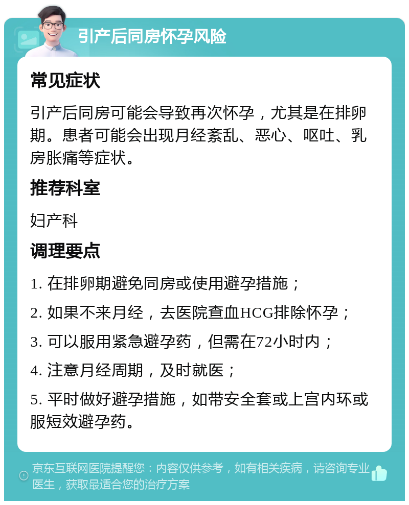 引产后同房怀孕风险 常见症状 引产后同房可能会导致再次怀孕，尤其是在排卵期。患者可能会出现月经紊乱、恶心、呕吐、乳房胀痛等症状。 推荐科室 妇产科 调理要点 1. 在排卵期避免同房或使用避孕措施； 2. 如果不来月经，去医院查血HCG排除怀孕； 3. 可以服用紧急避孕药，但需在72小时内； 4. 注意月经周期，及时就医； 5. 平时做好避孕措施，如带安全套或上宫内环或服短效避孕药。