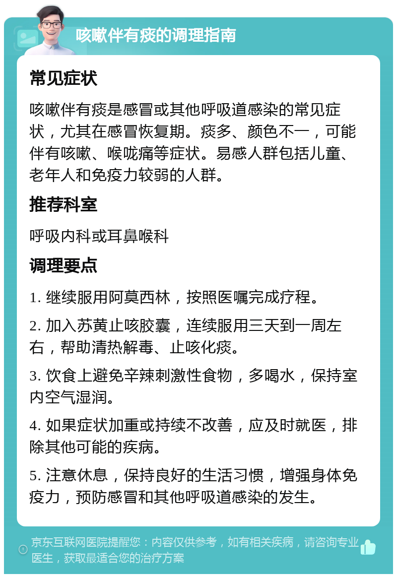 咳嗽伴有痰的调理指南 常见症状 咳嗽伴有痰是感冒或其他呼吸道感染的常见症状，尤其在感冒恢复期。痰多、颜色不一，可能伴有咳嗽、喉咙痛等症状。易感人群包括儿童、老年人和免疫力较弱的人群。 推荐科室 呼吸内科或耳鼻喉科 调理要点 1. 继续服用阿莫西林，按照医嘱完成疗程。 2. 加入苏黄止咳胶囊，连续服用三天到一周左右，帮助清热解毒、止咳化痰。 3. 饮食上避免辛辣刺激性食物，多喝水，保持室内空气湿润。 4. 如果症状加重或持续不改善，应及时就医，排除其他可能的疾病。 5. 注意休息，保持良好的生活习惯，增强身体免疫力，预防感冒和其他呼吸道感染的发生。